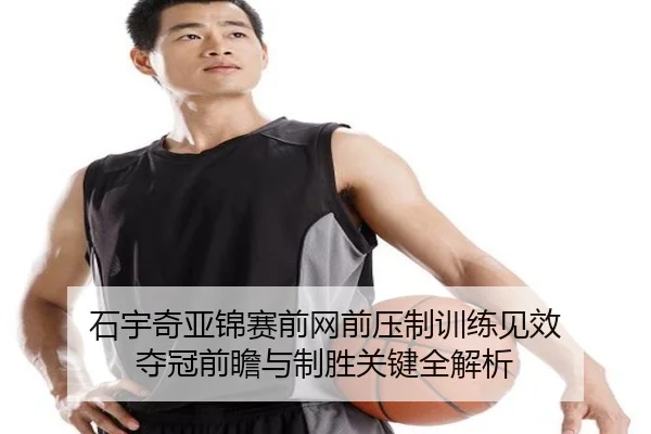 石宇奇亚锦赛前网前压制训练见效 夺冠前瞻与制胜关键全解析